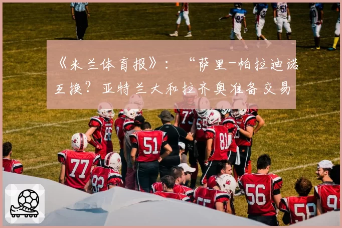 《米兰体育报》:“萨里-帕拉迪诺互换?亚特兰大和拉齐奥准备交易”