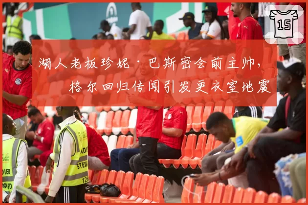 湖人老板珍妮·巴斯密会前主帅,沃格尔回归传闻引发更衣室地震