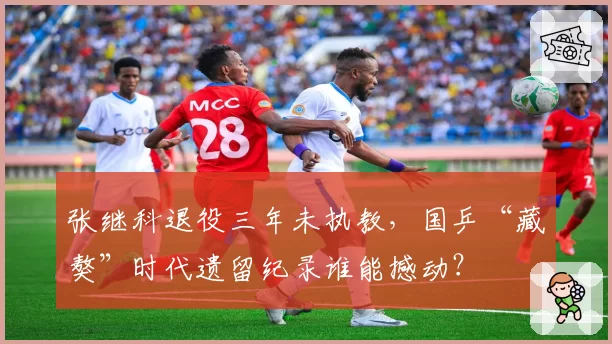 张继科退役三年未执教，国乒“藏獒”时代遗留纪录谁能撼动？