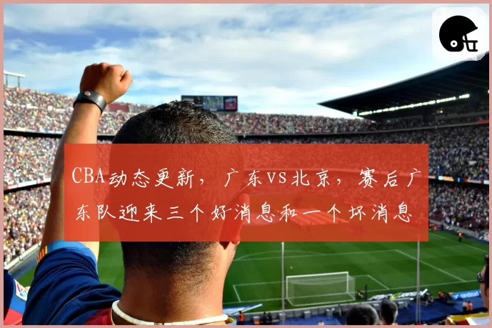 CBA动态更新，广东vs北京，赛后广东队迎来三个好消息和一个坏消息，杜锋重新证明自己