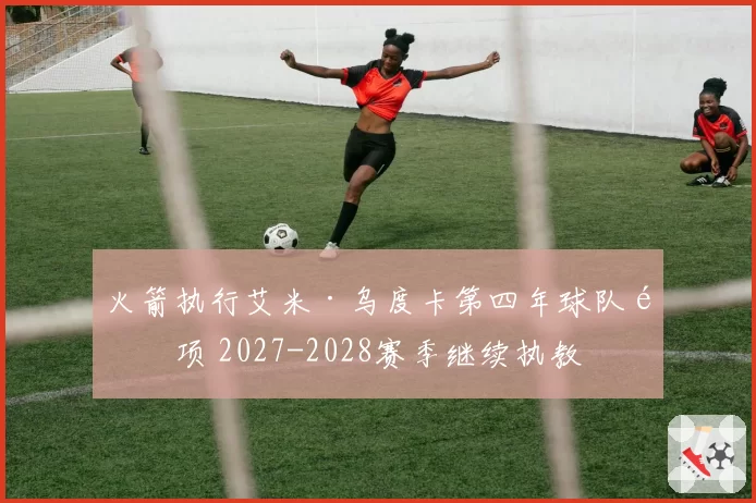 火箭执行艾米·乌度卡第四年球队选项 2027-2028赛季继续执教