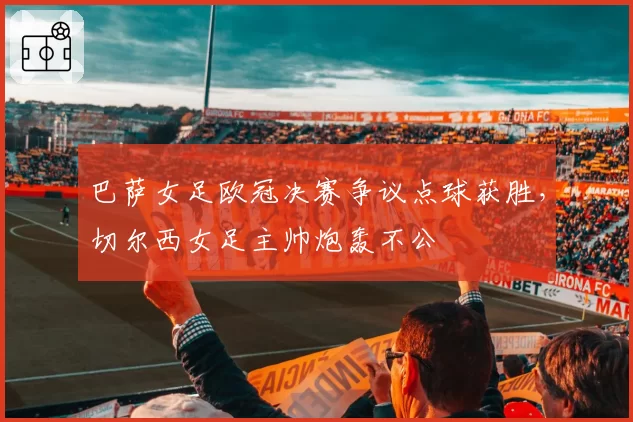 巴萨女足欧冠决赛争议点球获胜，切尔西女足主帅炮轰不公