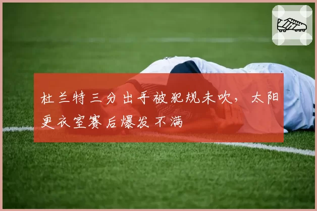 杜兰特三分出手被犯规未吹，太阳更衣室赛后爆发不满
