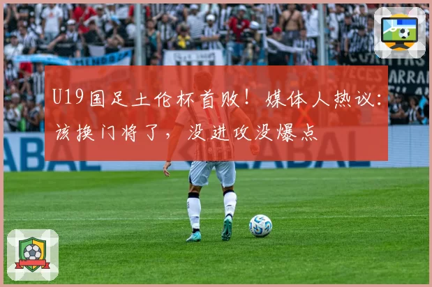 U19国足土伦杯首败!媒体人热议:该换门将了,没进攻没爆点