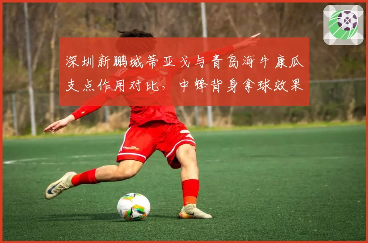 深圳新鹏城蒂亚戈与青岛海牛康瓜支点作用对比，中锋背身拿球效果两极化