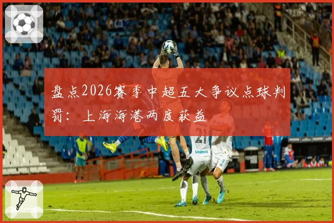 盘点2026赛季中超五大争议点球判罚：上海海港两度获益