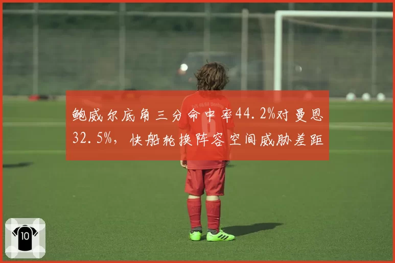 鲍威尔底角三分命中率44.2%对曼恩32.5%，快船轮换阵容空间威胁差距凸显