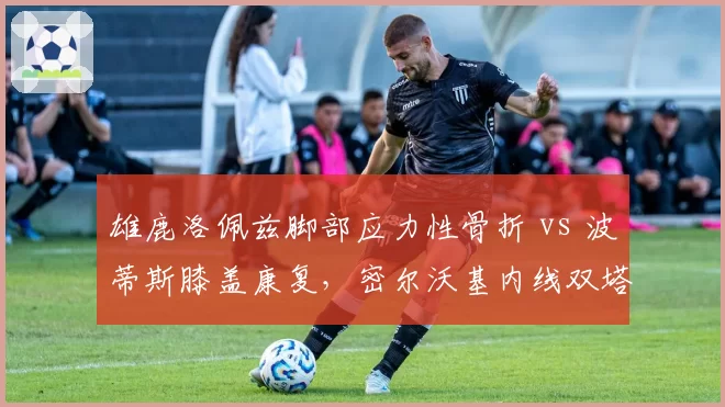 雄鹿洛佩兹脚部应力性骨折 vs 波蒂斯膝盖康复，密尔沃基内线双塔伤愈时机不同