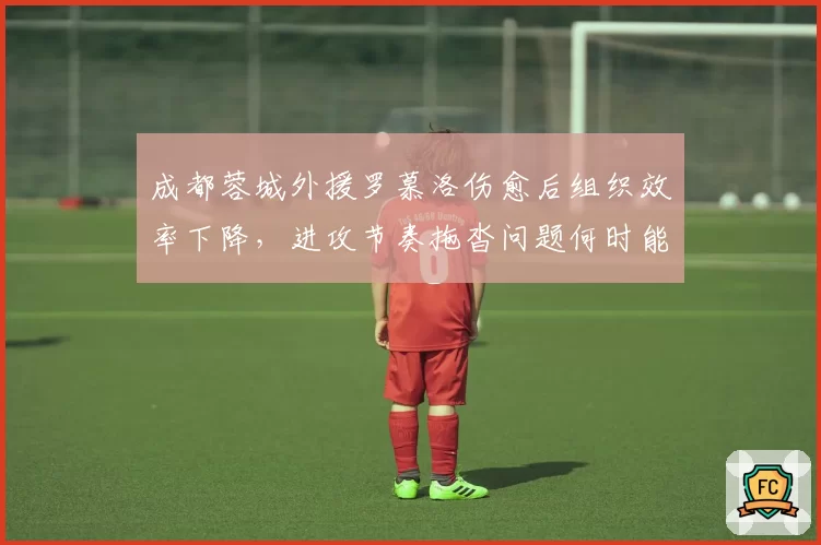 成都蓉城外援罗慕洛伤愈后组织效率下降，进攻节奏拖沓问题何时能解？