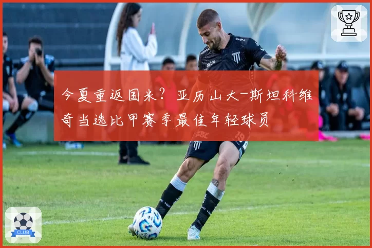今夏重返国米？亚历山大-斯坦科维奇当选比甲赛季最佳年轻球员