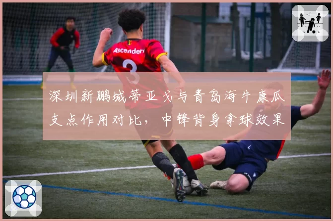 深圳新鹏城蒂亚戈与青岛海牛康瓜支点作用对比，中锋背身拿球效果两极化