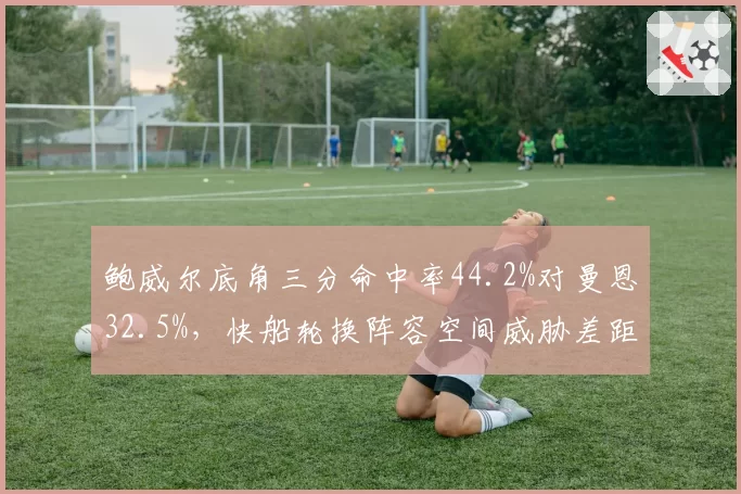 鲍威尔底角三分命中率44.2%对曼恩32.5%，快船轮换阵容空间威胁差距凸显