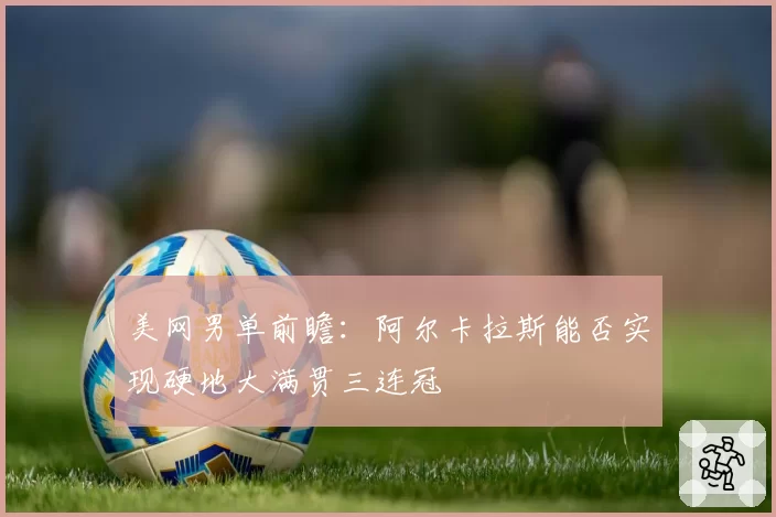 美网男单前瞻:阿尔卡拉斯能否实现硬地大满贯三连冠
