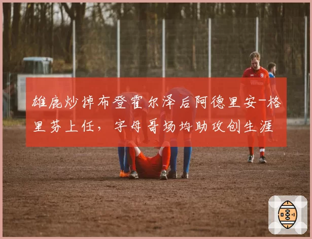 雄鹿炒掉布登霍尔泽后阿德里安-格里芬上任，字母哥场均助攻创生涯新高8.7次