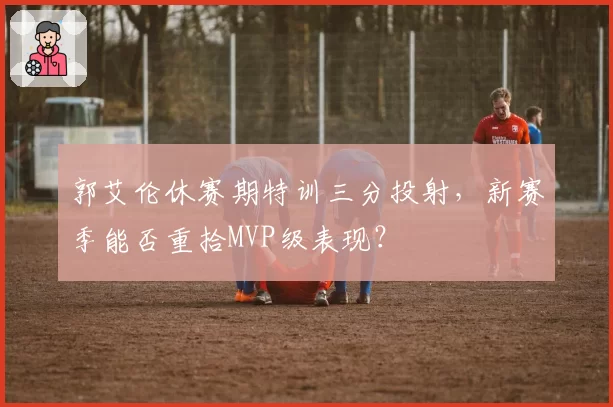 郭艾伦休赛期特训三分投射，新赛季能否重拾MVP级表现？