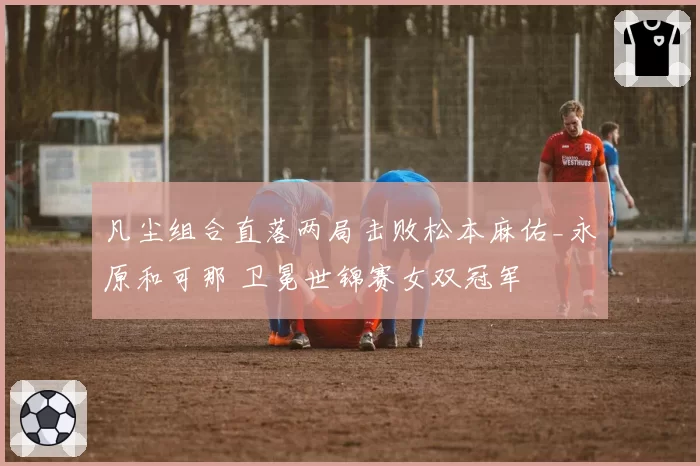 凡尘组合直落两局击败松本麻佑_永原和可那 卫冕世锦赛女双冠军