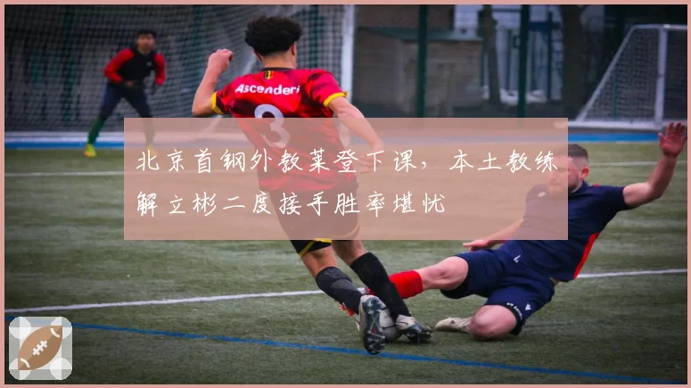 北京首钢外教莱登下课，本土教练解立彬二度接手胜率堪忧