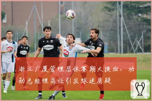 浙江广厦管理层休赛期大换血,功勋总经理离任引发球迷质疑