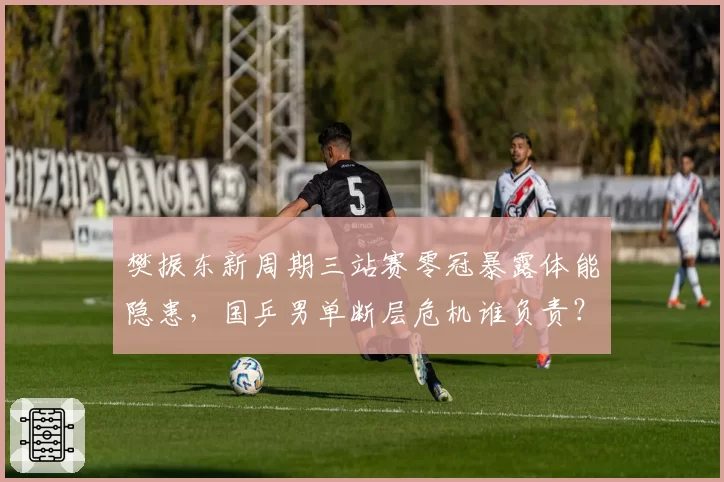 樊振东新周期三站赛零冠暴露体能隐患，国乒男单断层危机谁负责？