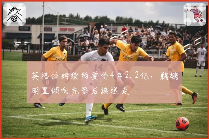 英格拉姆续约要价4年2.2亿,鹈鹕明显倾向先签后换送走