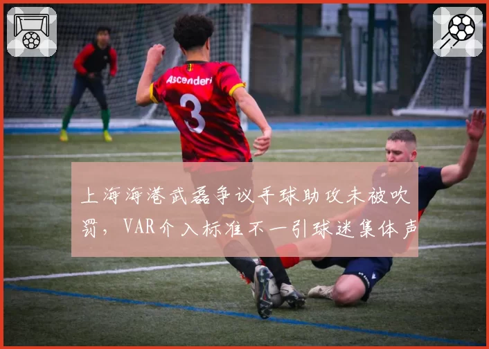 上海海港武磊争议手球助攻未被吹罚，VAR介入标准不一引球迷集体声讨