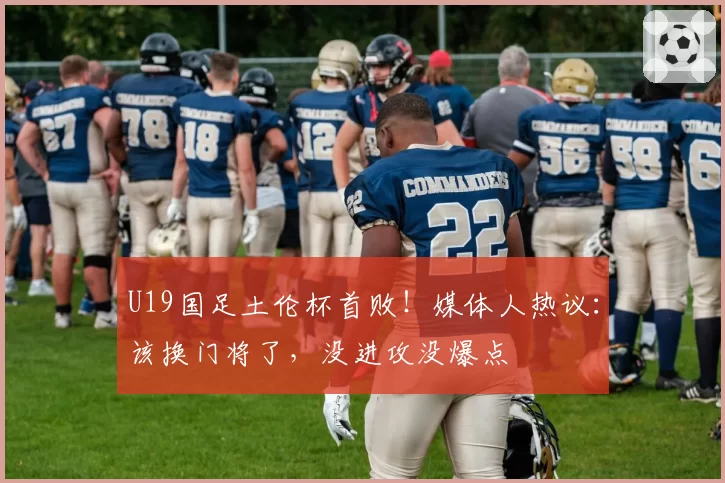 U19国足土伦杯首败!媒体人热议:该换门将了,没进攻没爆点
