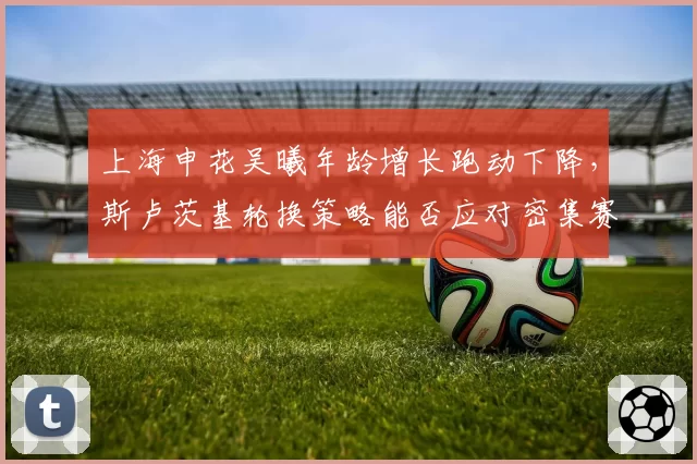 上海申花吴曦年龄增长跑动下降,斯卢茨基轮换策略能否应对密集赛程?