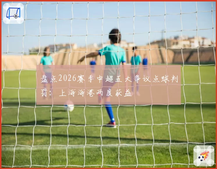 盘点2026赛季中超五大争议点球判罚：上海海港两度获益