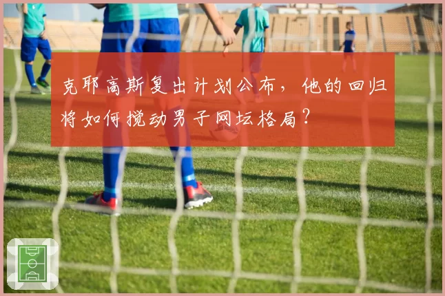 克耶高斯复出计划公布,他的回归将如何搅动男子网坛格局?