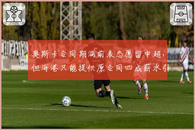 奥斯卡合同期满前表态愿留中超，但海港只能提供原合同四成薪水引发悬念__br_