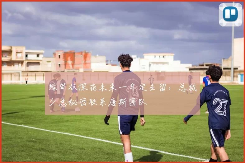 绿军双探花未来一年定去留，总裁少总秘密联系唐斯团队