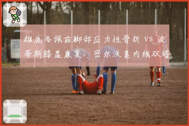 雄鹿洛佩兹脚部应力性骨折 vs 波蒂斯膝盖康复，密尔沃基内线双塔伤愈时机不同