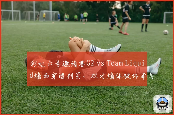 彩虹六号邀请赛G2 vs Team Liquid墙面穿透判罚，双方墙体破坏率与击杀效率对比
