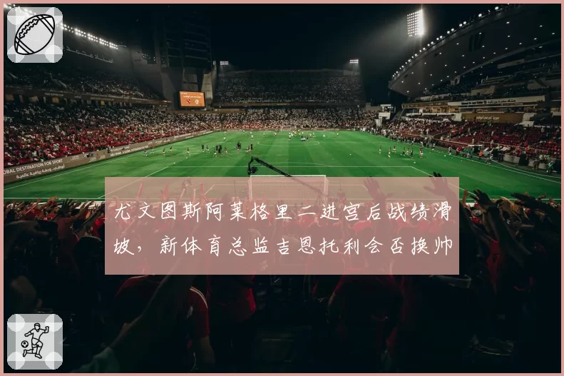 尤文图斯阿莱格里二进宫后战绩滑坡，新体育总监吉恩托利会否换帅？