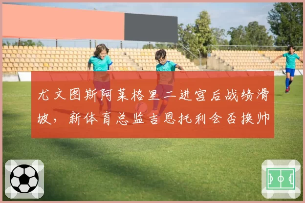 尤文图斯阿莱格里二进宫后战绩滑坡，新体育总监吉恩托利会否换帅？
