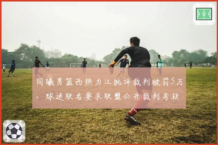 同曦男篮西热力江批评裁判被罚5万，球迷联名要求联盟公开裁判考核