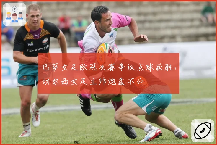 巴萨女足欧冠决赛争议点球获胜，切尔西女足主帅炮轰不公