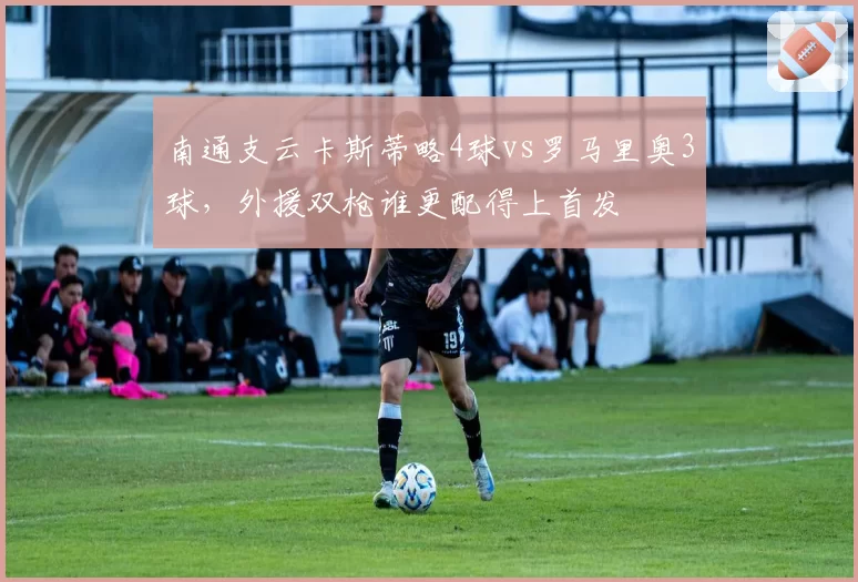 南通支云卡斯蒂略4球vs罗马里奥3球,外援双枪谁更配得上首发