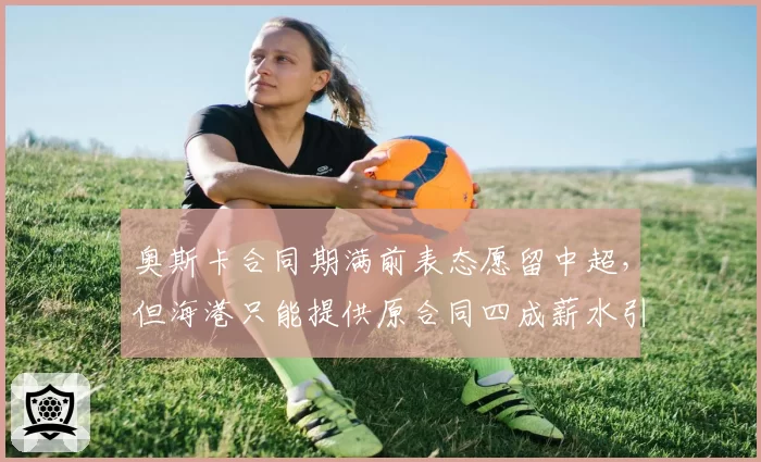奥斯卡合同期满前表态愿留中超，但海港只能提供原合同四成薪水引发悬念__br_