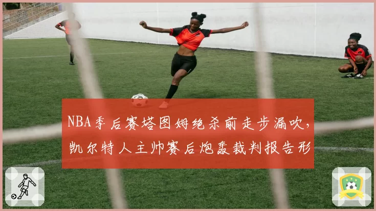 NBA季后赛塔图姆绝杀前走步漏吹,凯尔特人主帅赛后炮轰裁判报告形同虚设