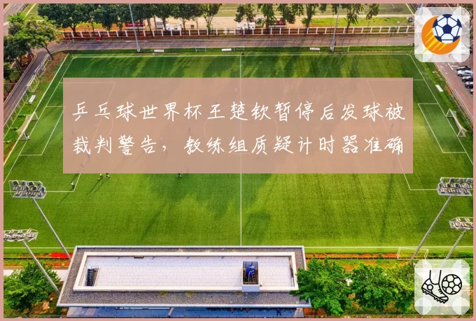 乒乓球世界杯王楚钦暂停后发球被裁判警告，教练组质疑计时器准确性