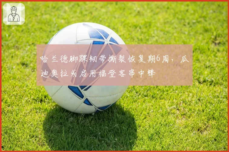 哈兰德脚踝韧带撕裂恢复期6周，瓜迪奥拉或启用福登客串中锋