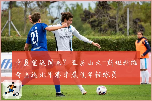 今夏重返国米？亚历山大-斯坦科维奇当选比甲赛季最佳年轻球员