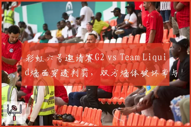 彩虹六号邀请赛G2 vs Team Liquid墙面穿透判罚，双方墙体破坏率与击杀效率对比
