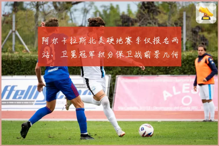 阿尔卡拉斯北美硬地赛季仅报名两站，卫冕冠军积分保卫战前景几何？