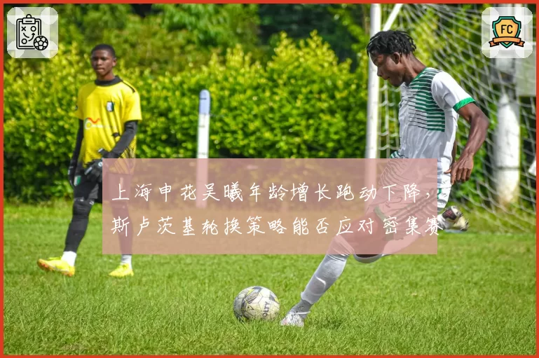 上海申花吴曦年龄增长跑动下降,斯卢茨基轮换策略能否应对密集赛程?