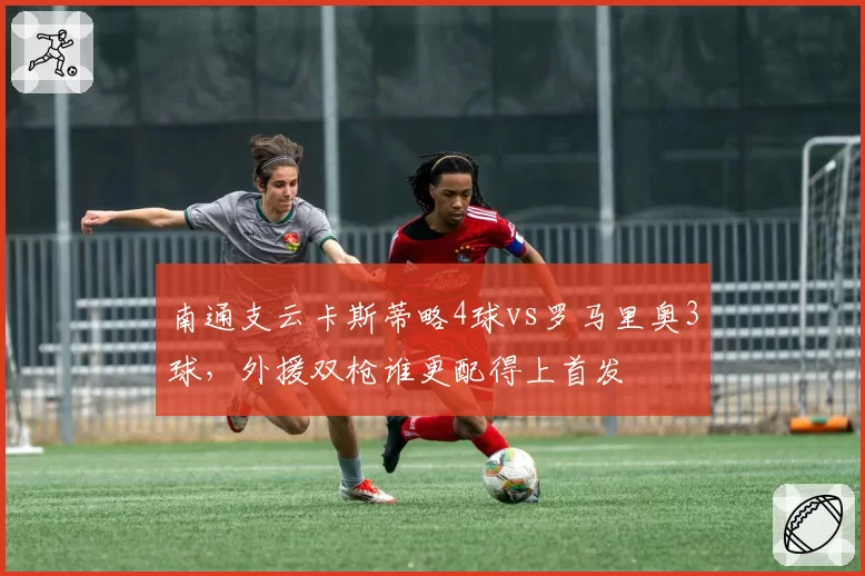 南通支云卡斯蒂略4球vs罗马里奥3球,外援双枪谁更配得上首发