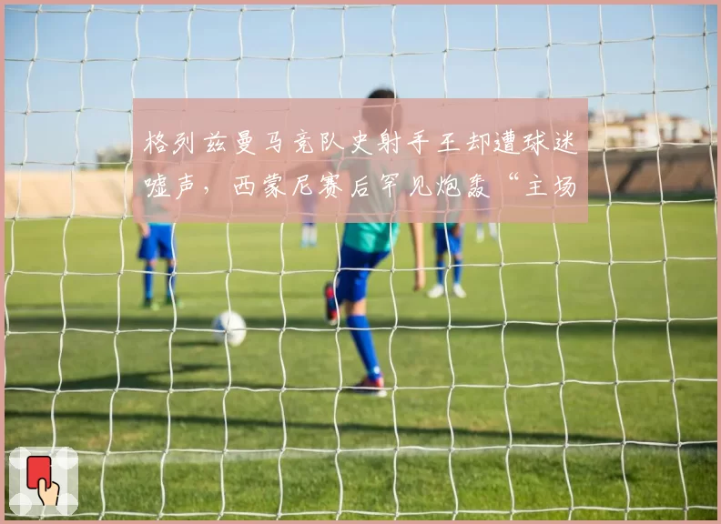 格列兹曼马竞队史射手王却遭球迷嘘声，西蒙尼赛后罕见炮轰“主场叛徒”