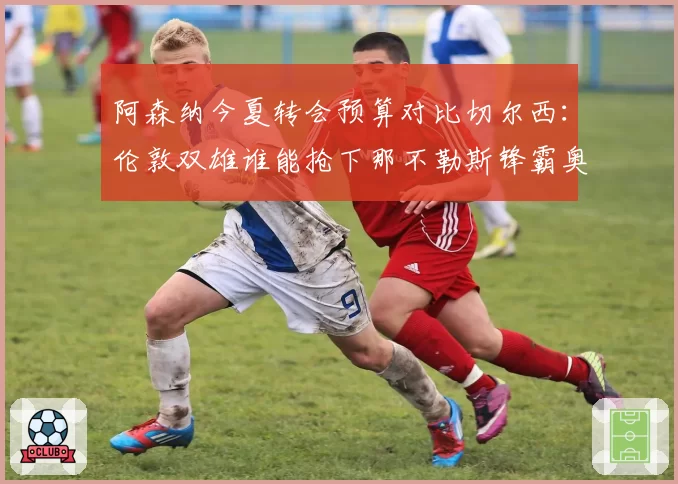 阿森纳今夏转会预算对比切尔西：伦敦双雄谁能抢下那不勒斯锋霸奥斯梅恩？