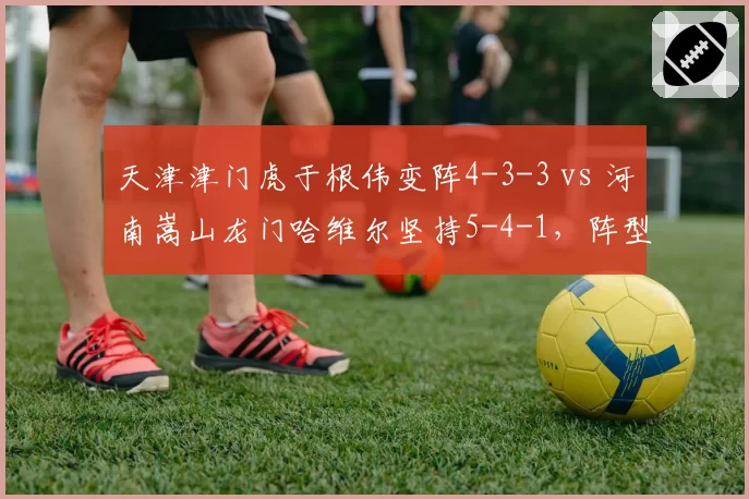 天津津门虎于根伟变阵4-3-3 vs 河南嵩山龙门哈维尔坚持5-4-1，阵型博弈谁更高明